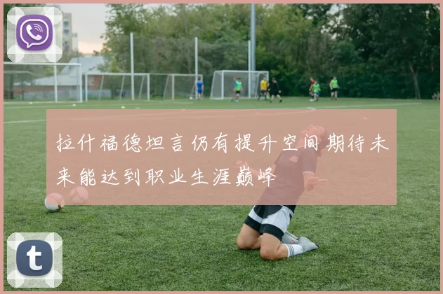 拉什福德坦言仍有提升空间期待未来能达到职业生涯巅峰